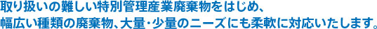 取り扱いの難しい特別管理産業廃棄物をはじめ、幅広い種類の廃棄物、大量・少量のニーズにも柔軟に対応いたします。